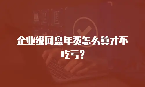 企业级网盘年费怎么算才不吃亏？