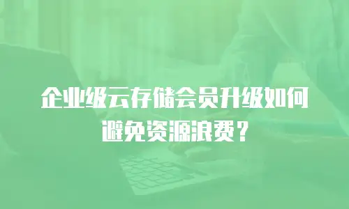 企业级云存储会员升级如何避免资源浪费？