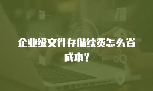 企业级文件存储续费怎么省成本？