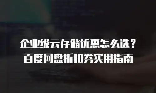 企业级云存储优惠怎么选？百度网盘折扣券实用指南