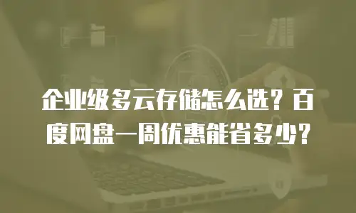 企业级多云存储怎么选？百度网盘一周优惠能省多少？