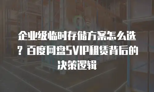 企业级临时存储方案怎么选？百度网盘SVIP租赁背后的决策逻辑