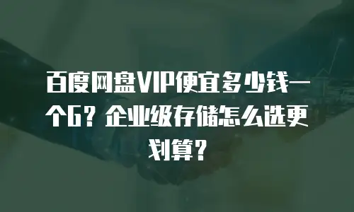 百度网盘VIP便宜多少钱一个G？企业级存储怎么选更划算？