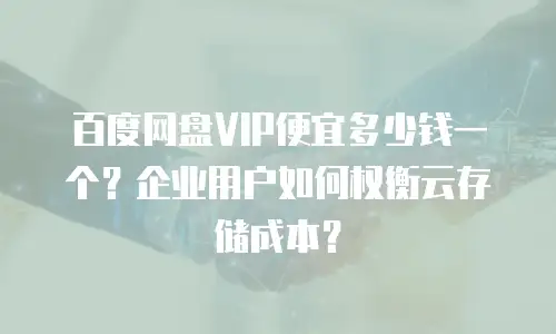 百度网盘VIP便宜多少钱一个？企业用户如何权衡云存储成本？