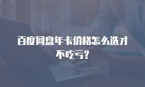 百度网盘年卡价格怎么选才不吃亏？