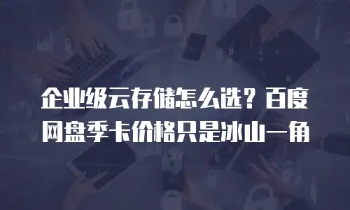 企业级云存储怎么选？百度网盘季卡价格只是冰山一角