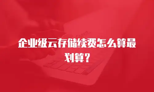 企业级云存储续费怎么算最划算？