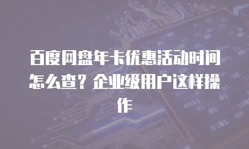 百度网盘年卡优惠活动时间怎么查？企业级用户这样操作