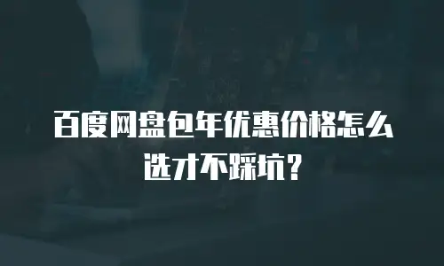 百度网盘包年优惠价格怎么选才不踩坑？