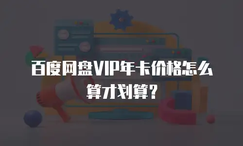 百度网盘VIP年卡价格怎么算才划算？