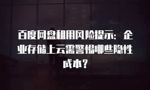 百度网盘租用风险提示：企业存储上云需警惕哪些隐性成本？