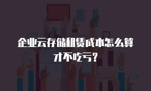 企业云存储租赁成本怎么算才不吃亏？