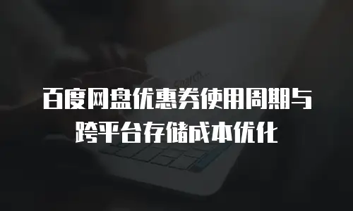 百度网盘优惠券使用周期与跨平台存储成本优化