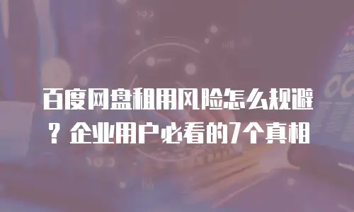 百度网盘租用风险怎么规避？企业用户必看的7个真相