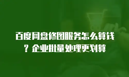 百度网盘修图服务怎么算钱？企业批量处理更划算