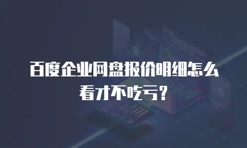 百度企业网盘报价明细怎么看才不吃亏？