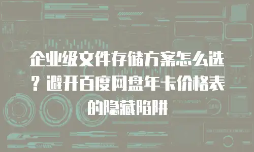企业级文件存储方案怎么选？避开百度网盘年卡价格表的隐藏陷阱