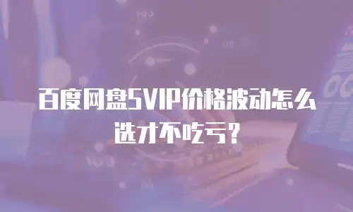 百度网盘SVIP价格波动怎么选才不吃亏？