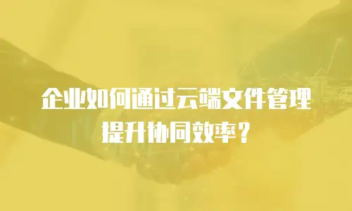 企业如何通过云端文件管理提升协同效率？