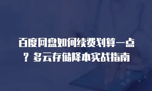 百度网盘如何续费划算一点？多云存储降本实战指南