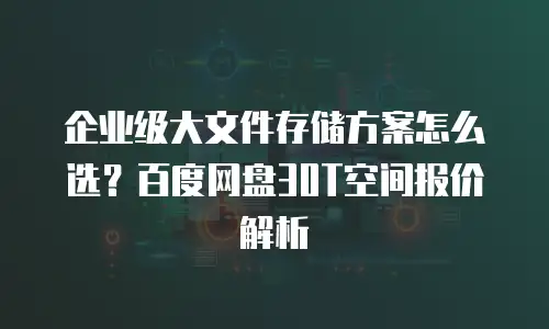 企业级大文件存储方案怎么选？百度网盘30T空间报价解析