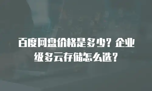 百度网盘价格是多少？企业级多云存储怎么选？