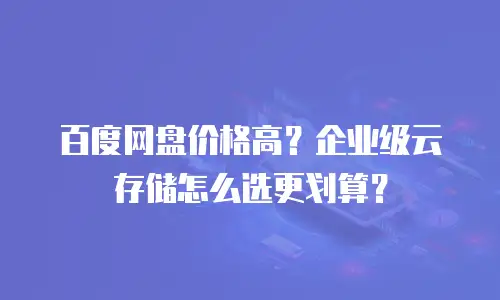 百度网盘价格高？企业级云存储怎么选更划算？