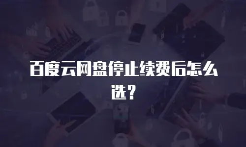 百度云网盘停止续费后怎么选？