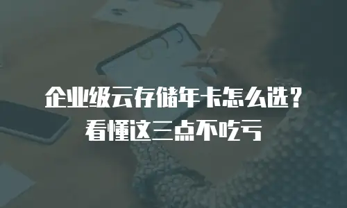 企业级云存储年卡怎么选？看懂这三点不吃亏