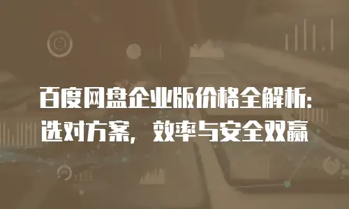 百度网盘企业版价格全解析：选对方案，效率与安全双赢