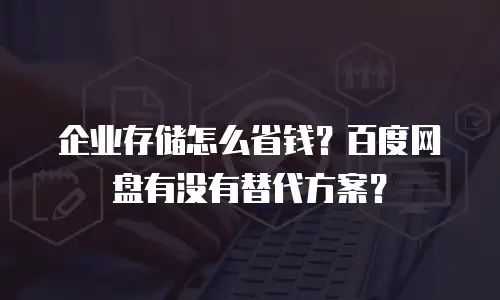企业存储怎么省钱？百度网盘有没有替代方案？