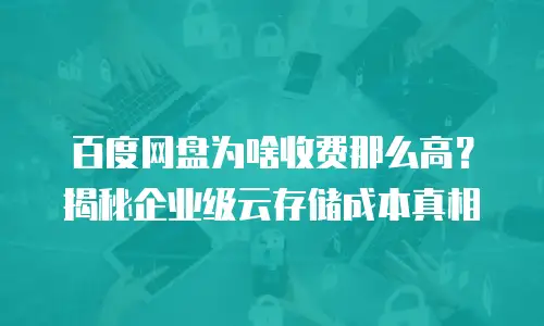 百度网盘为啥收费那么高？揭秘企业级云存储成本真相