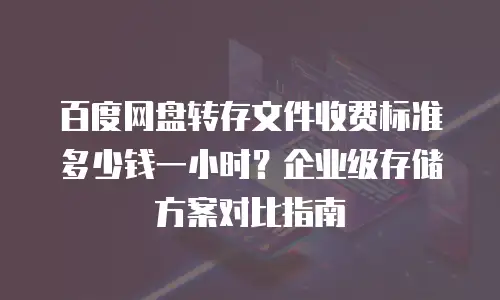 百度网盘转存文件收费标准多少钱一小时？企业级存储方案对比指南