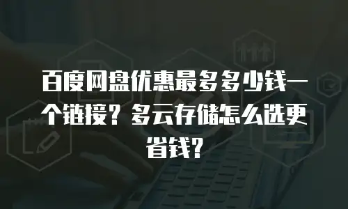 百度网盘优惠最多多少钱一个链接？多云存储怎么选更省钱？