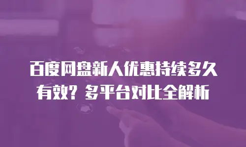 百度网盘新人优惠持续多久有效？多平台对比全解析