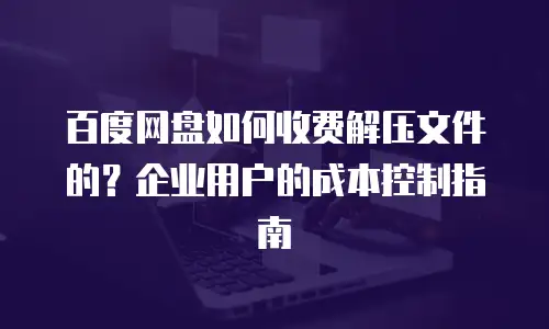 百度网盘如何收费解压文件的？企业用户的成本控制指南