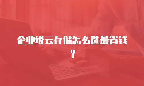 企业级云存储怎么选最省钱？