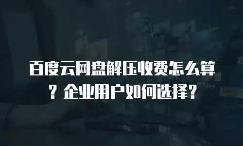 百度云网盘解压收费怎么算？企业用户如何选择？