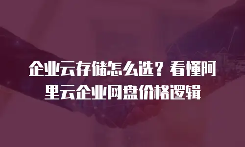 企业云存储怎么选？看懂阿里云企业网盘价格逻辑