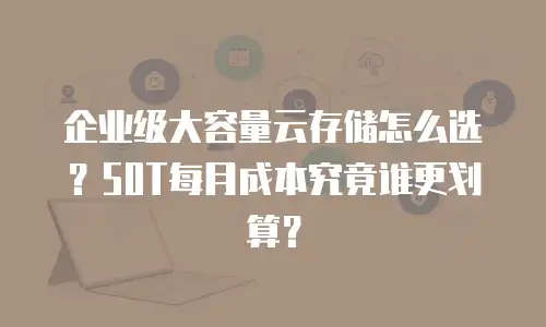 企业级大容量云存储怎么选？50T每月成本究竟谁更划算？