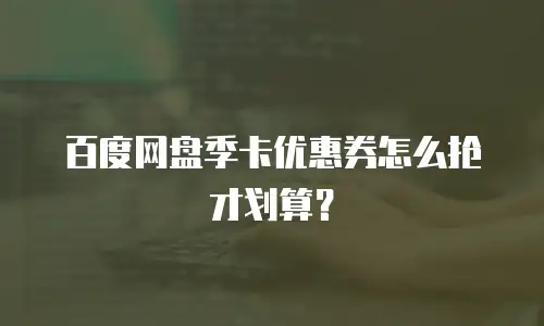 百度网盘季卡优惠券怎么抢才划算？