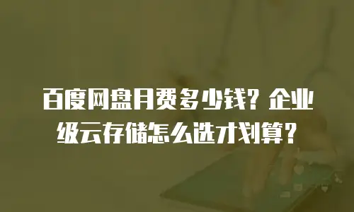 百度网盘月费多少钱？企业级云存储怎么选才划算？