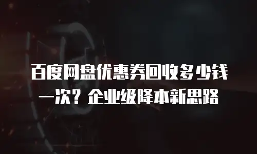 百度网盘优惠券回收多少钱一次？企业级降本新思路