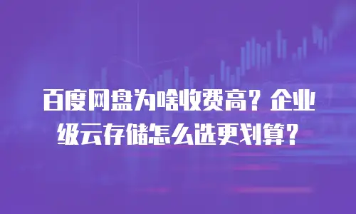 百度网盘为啥收费高？企业级云存储怎么选更划算？