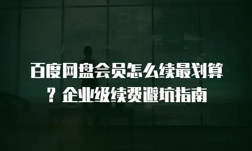 百度网盘会员怎么续最划算？企业级续费避坑指南