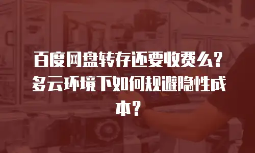 百度网盘转存还要收费么？多云环境下如何规避隐性成本？