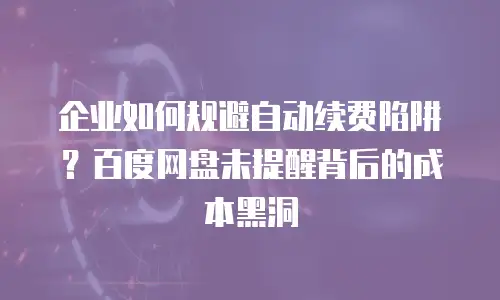 企业如何规避自动续费陷阱？百度网盘未提醒背后的成本黑洞