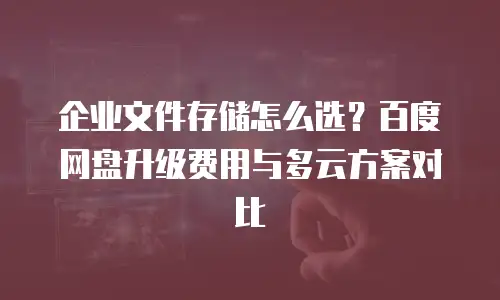 企业文件存储怎么选？百度网盘升级费用与多云方案对比