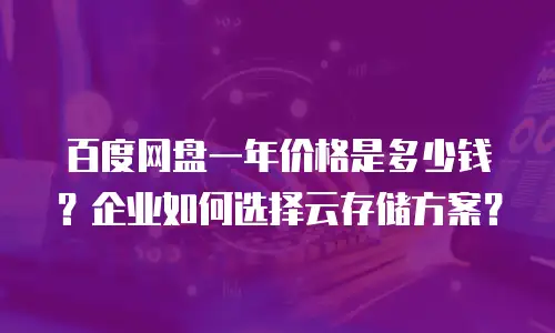 百度网盘一年价格是多少钱？企业如何选择云存储方案？
