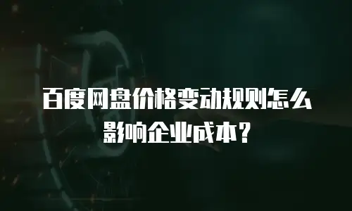 百度网盘价格变动规则怎么影响企业成本？